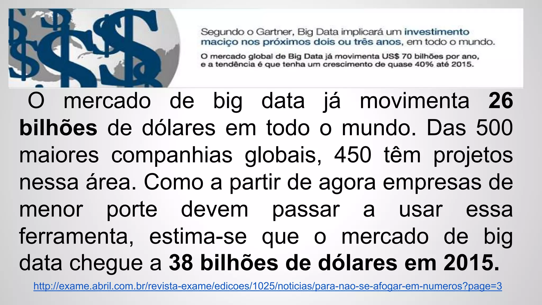 O mercado de big data já movimenta 26
bilhões de dólares em todo o mundo. Das 500
maiores companhias globais, 450 têm projetos
nessa área. Como a partir de agora empresas de
menor porte devem passar a usar essa
ferramenta, estima-se que o mercado de big
data chegue a 38 bilhões de dólares em 2015.
http://exame.abril.com.br/revista-exame/edicoes/1025/noticias/para-nao-se-afogar-em-numeros?page=3
 