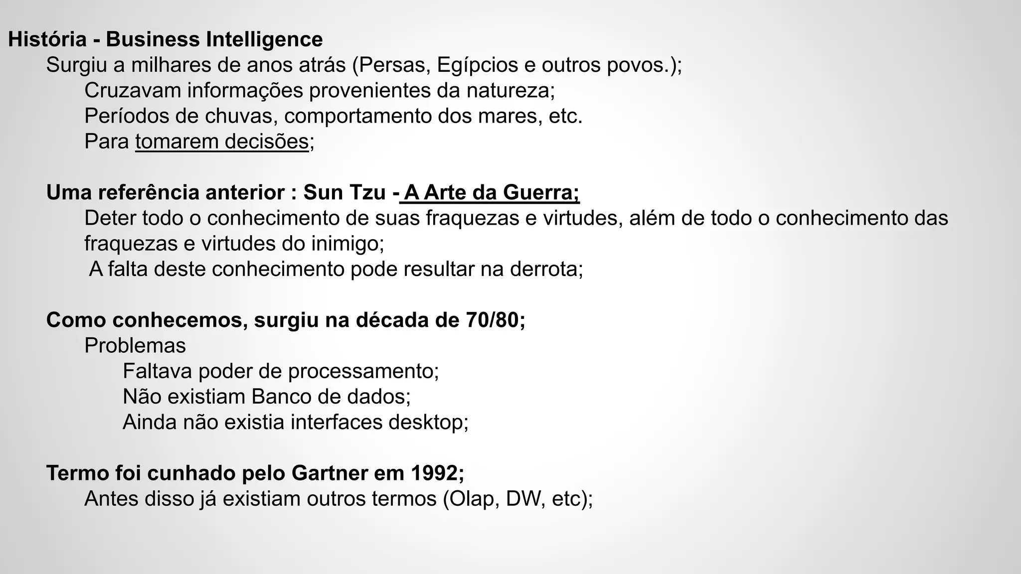 História - Business Intelligence
Surgiu a milhares de anos atrás (Persas, Egípcios e outros povos.);
Cruzavam informações provenientes da natureza;
Períodos de chuvas, comportamento dos mares, etc.
Para tomarem decisões;
Uma referência anterior : Sun Tzu - A Arte da Guerra;
Deter todo o conhecimento de suas fraquezas e virtudes, além de todo o conhecimento das
fraquezas e virtudes do inimigo;
A falta deste conhecimento pode resultar na derrota;
Como conhecemos, surgiu na década de 70/80;
Problemas
Faltava poder de processamento;
Não existiam Banco de dados;
Ainda não existia interfaces desktop;
Termo foi cunhado pelo Gartner em 1992;
Antes disso já existiam outros termos (Olap, DW, etc);
 