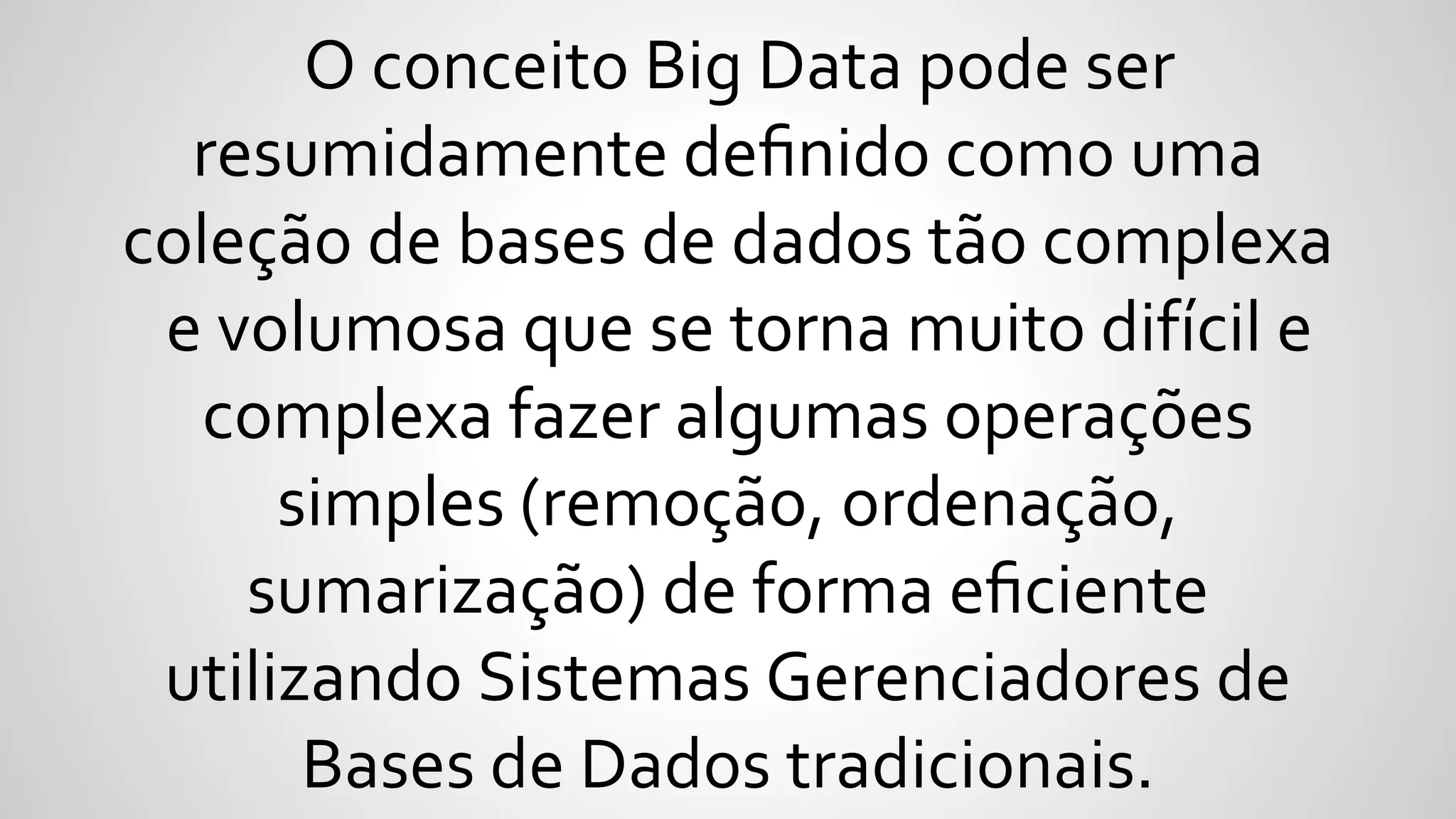 O conceito Big Data pode ser
resumidamente deﬁnido como uma
coleção de bases de dados tão complexa
e volumosa que se torna muito difícil e
complexa fazer algumas operações
simples (remoção, ordenação,
sumarização) de forma eﬁciente
utilizando Sistemas Gerenciadores de
Bases de Dados tradicionais.
 