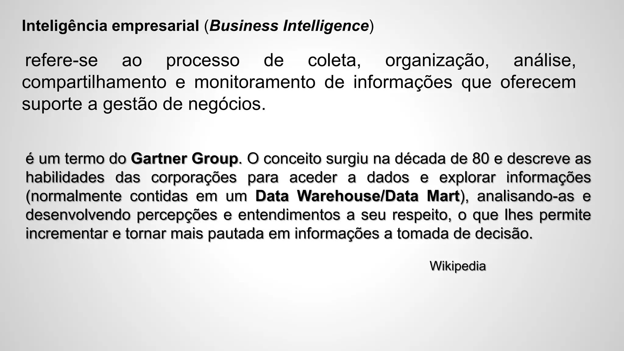 Inteligência empresarial (Business Intelligence)
refere-se ao processo de coleta, organização, análise,
compartilhamento e monitoramento de informações que oferecem
suporte a gestão de negócios.
é um termo do Gartner Group. O conceito surgiu na década de 80 e descreve as
habilidades das corporações para aceder a dados e explorar informações
(normalmente contidas em um Data Warehouse/Data Mart), analisando-as e
desenvolvendo percepções e entendimentos a seu respeito, o que lhes permite
incrementar e tornar mais pautada em informações a tomada de decisão.
Wikipedia
 