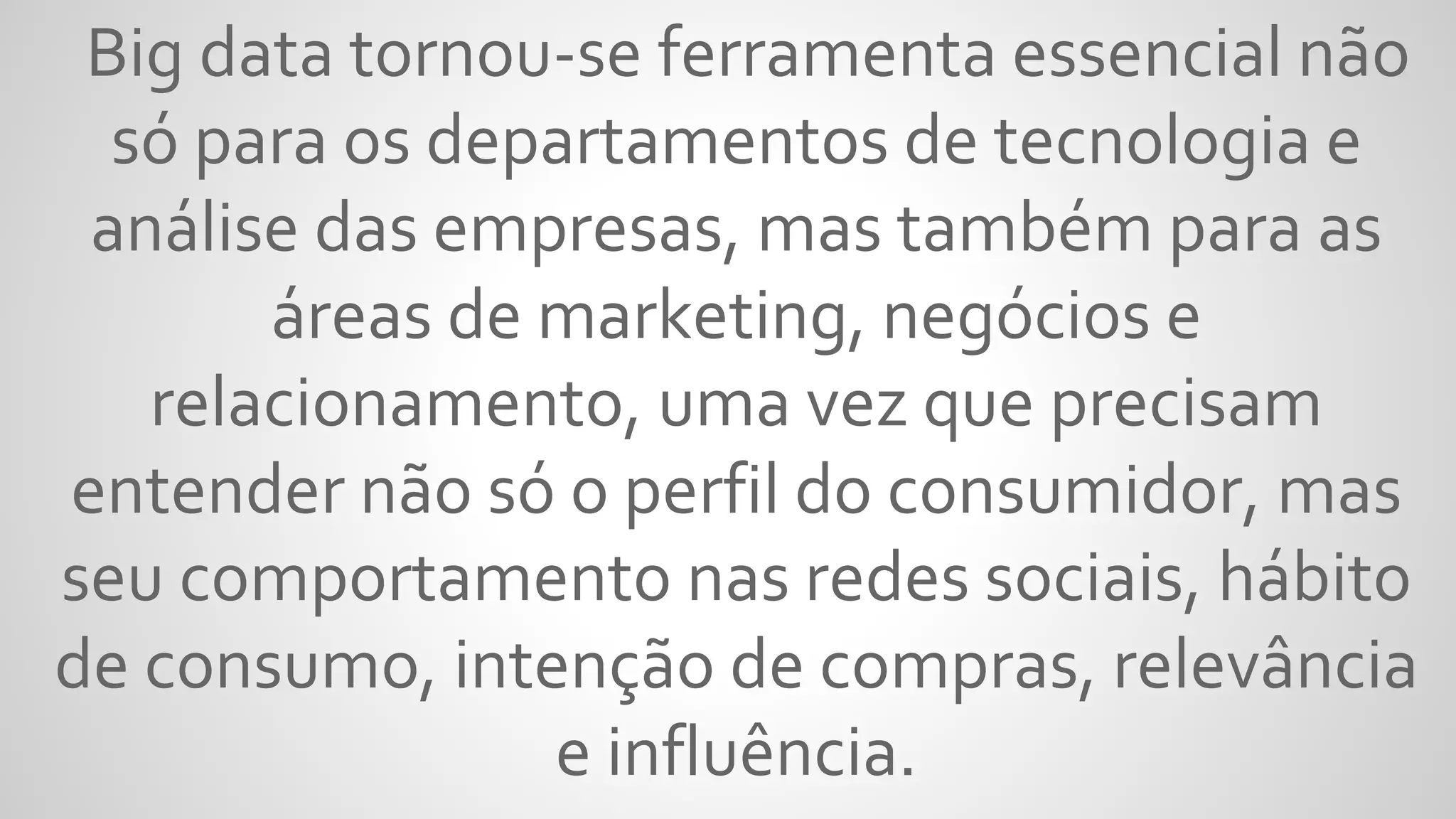 Big data tornou-se ferramenta essencial não
só para os departamentos de tecnologia e
análise das empresas, mas também para as
áreas de marketing, negócios e
relacionamento, uma vez que precisam
entender não só o perfil do consumidor, mas
seu comportamento nas redes sociais, hábito
de consumo, intenção de compras, relevância
e influência.
 