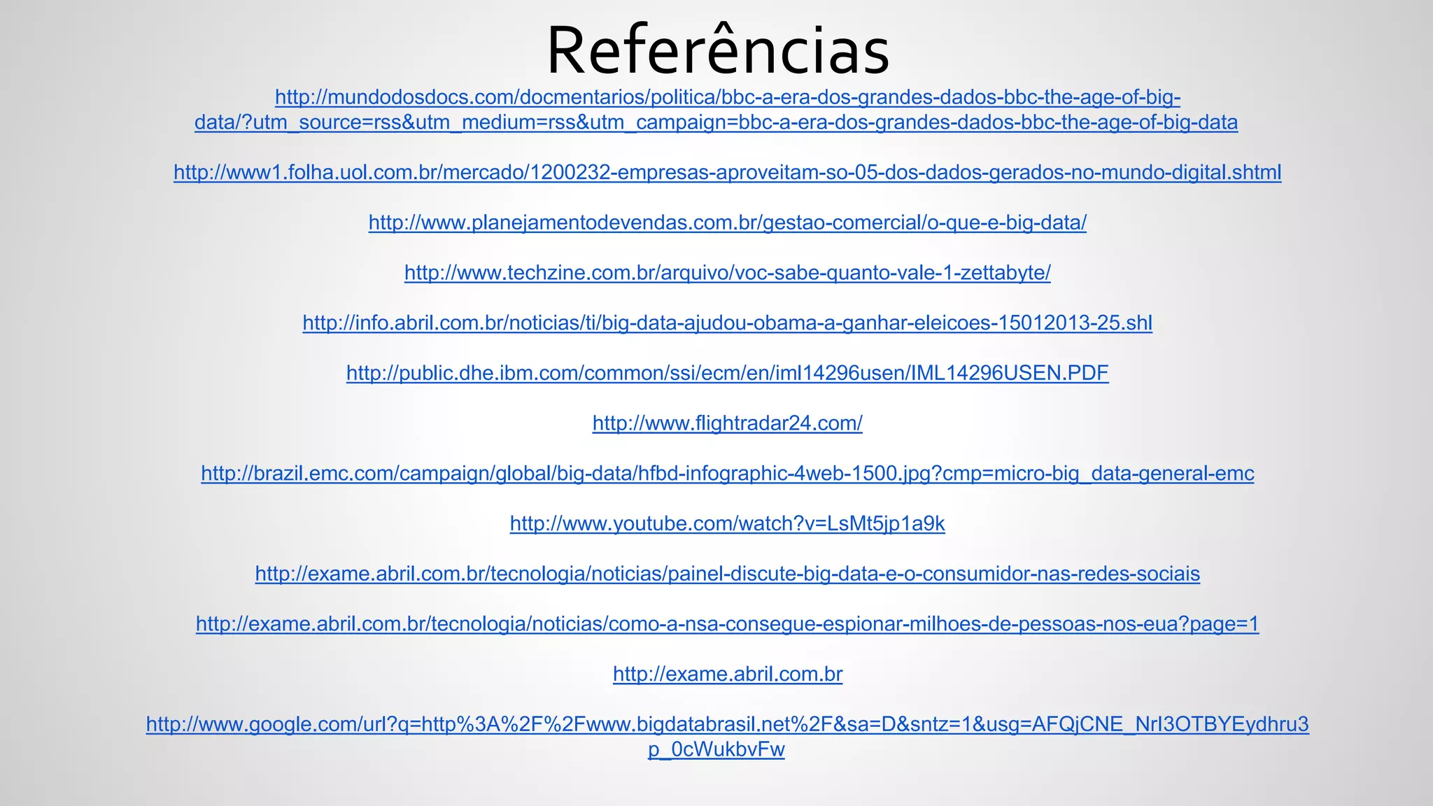http://mundodosdocs.com/docmentarios/politica/bbc-a-era-dos-grandes-dados-bbc-the-age-of-big-
data/?utm_source=rss&utm_medium=rss&utm_campaign=bbc-a-era-dos-grandes-dados-bbc-the-age-of-big-data
http://www1.folha.uol.com.br/mercado/1200232-empresas-aproveitam-so-05-dos-dados-gerados-no-mundo-digital.shtml
http://www.planejamentodevendas.com.br/gestao-comercial/o-que-e-big-data/
http://www.techzine.com.br/arquivo/voc-sabe-quanto-vale-1-zettabyte/
http://info.abril.com.br/noticias/ti/big-data-ajudou-obama-a-ganhar-eleicoes-15012013-25.shl
http://public.dhe.ibm.com/common/ssi/ecm/en/iml14296usen/IML14296USEN.PDF
http://www.flightradar24.com/
http://brazil.emc.com/campaign/global/big-data/hfbd-infographic-4web-1500.jpg?cmp=micro-big_data-general-emc
http://www.youtube.com/watch?v=LsMt5jp1a9k
http://exame.abril.com.br/tecnologia/noticias/painel-discute-big-data-e-o-consumidor-nas-redes-sociais
http://exame.abril.com.br/tecnologia/noticias/como-a-nsa-consegue-espionar-milhoes-de-pessoas-nos-eua?page=1
http://exame.abril.com.br
http://www.google.com/url?q=http%3A%2F%2Fwww.bigdatabrasil.net%2F&sa=D&sntz=1&usg=AFQjCNE_NrI3OTBYEydhru3
p_0cWukbvFw
Referências
 