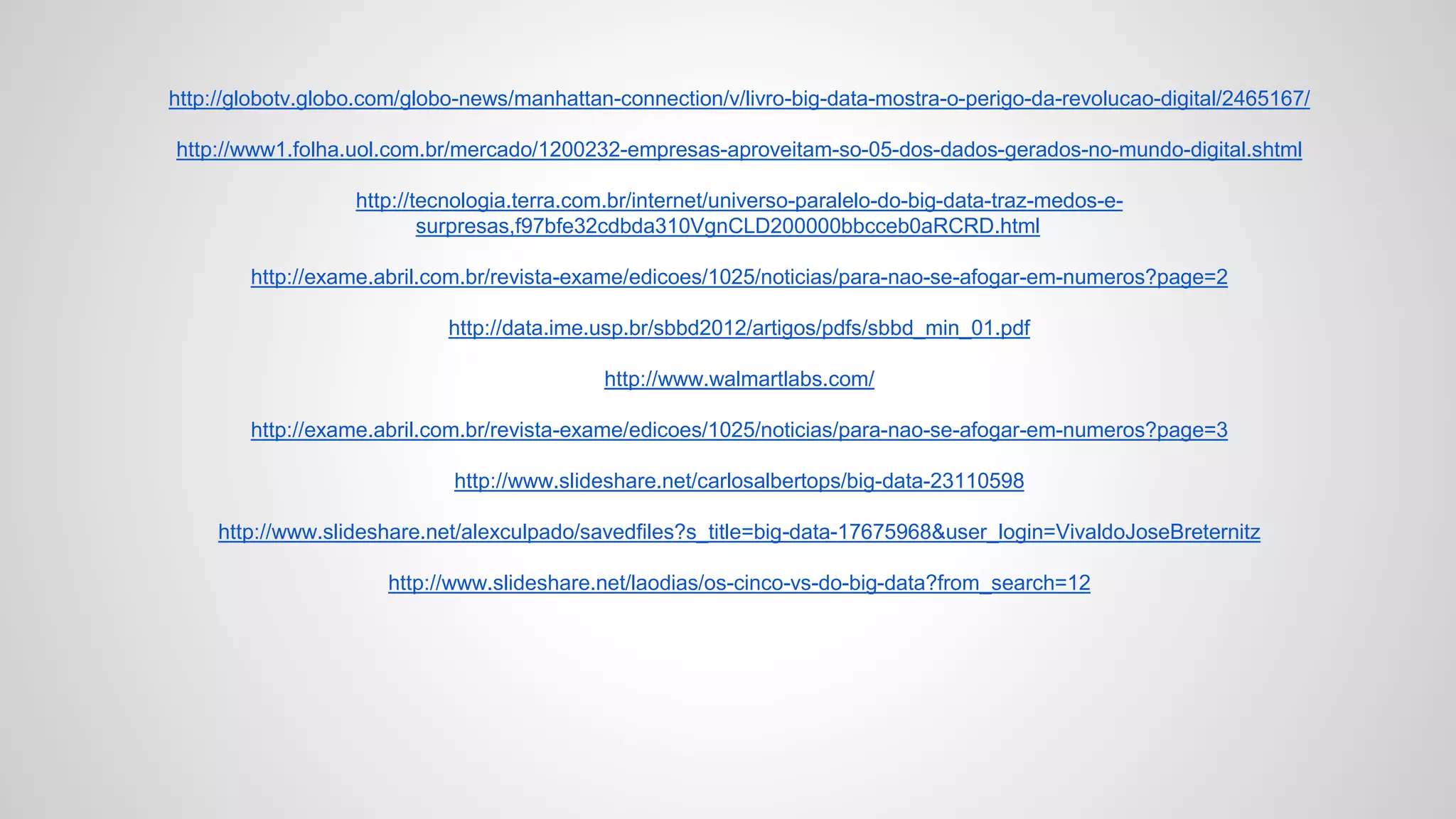 http://globotv.globo.com/globo-news/manhattan-connection/v/livro-big-data-mostra-o-perigo-da-revolucao-digital/2465167/
http://www1.folha.uol.com.br/mercado/1200232-empresas-aproveitam-so-05-dos-dados-gerados-no-mundo-digital.shtml
http://tecnologia.terra.com.br/internet/universo-paralelo-do-big-data-traz-medos-e-
surpresas,f97bfe32cdbda310VgnCLD200000bbcceb0aRCRD.html
http://exame.abril.com.br/revista-exame/edicoes/1025/noticias/para-nao-se-afogar-em-numeros?page=2
http://data.ime.usp.br/sbbd2012/artigos/pdfs/sbbd_min_01.pdf
http://www.walmartlabs.com/
http://exame.abril.com.br/revista-exame/edicoes/1025/noticias/para-nao-se-afogar-em-numeros?page=3
http://www.slideshare.net/carlosalbertops/big-data-23110598
http://www.slideshare.net/alexculpado/savedfiles?s_title=big-data-17675968&user_login=VivaldoJoseBreternitz
http://www.slideshare.net/laodias/os-cinco-vs-do-big-data?from_search=12
 