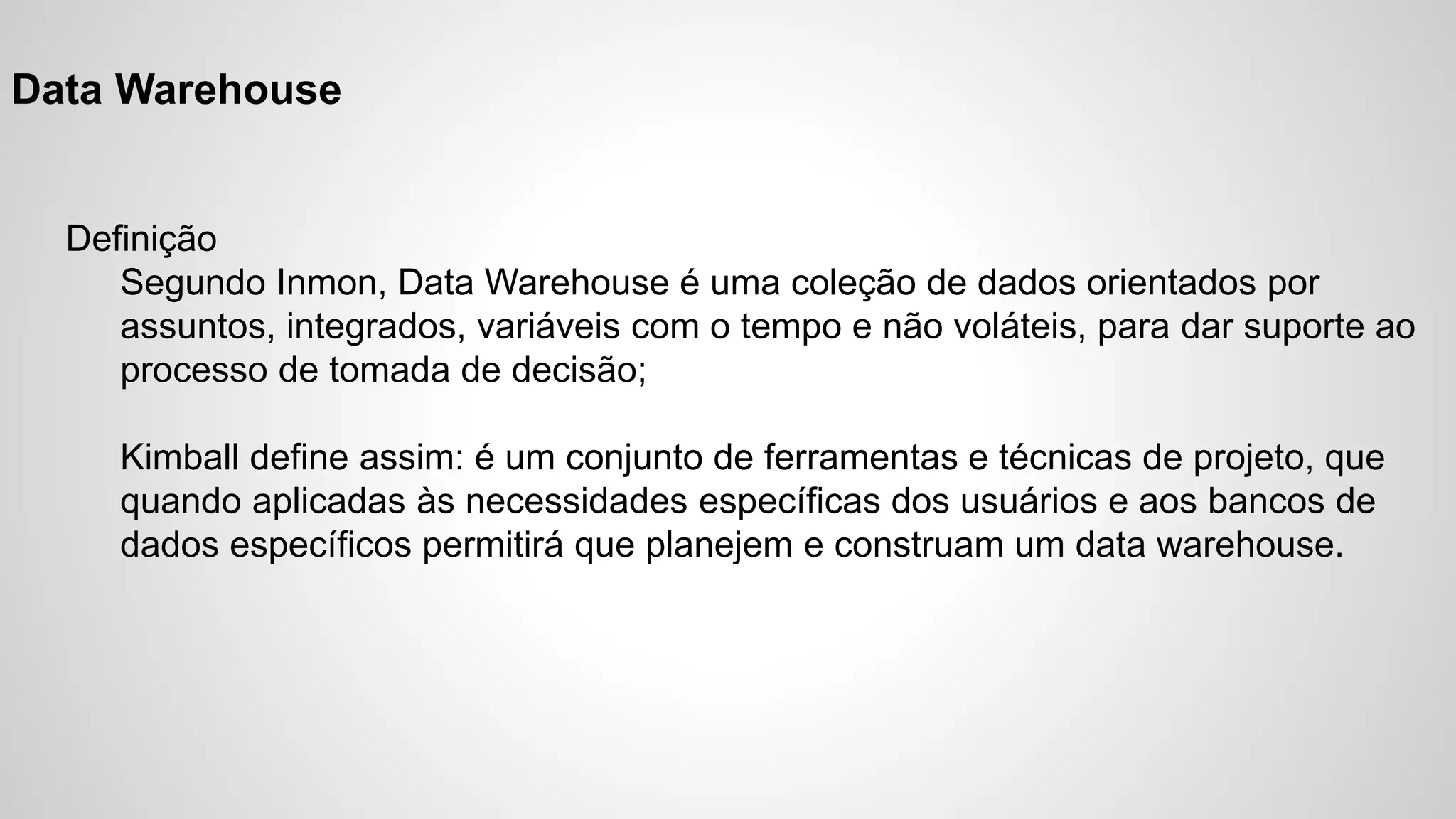Data Warehouse
Definição
Segundo Inmon, Data Warehouse é uma coleção de dados orientados por
assuntos, integrados, variáveis com o tempo e não voláteis, para dar suporte ao
processo de tomada de decisão;
Kimball define assim: é um conjunto de ferramentas e técnicas de projeto, que
quando aplicadas às necessidades específicas dos usuários e aos bancos de
dados específicos permitirá que planejem e construam um data warehouse.
 