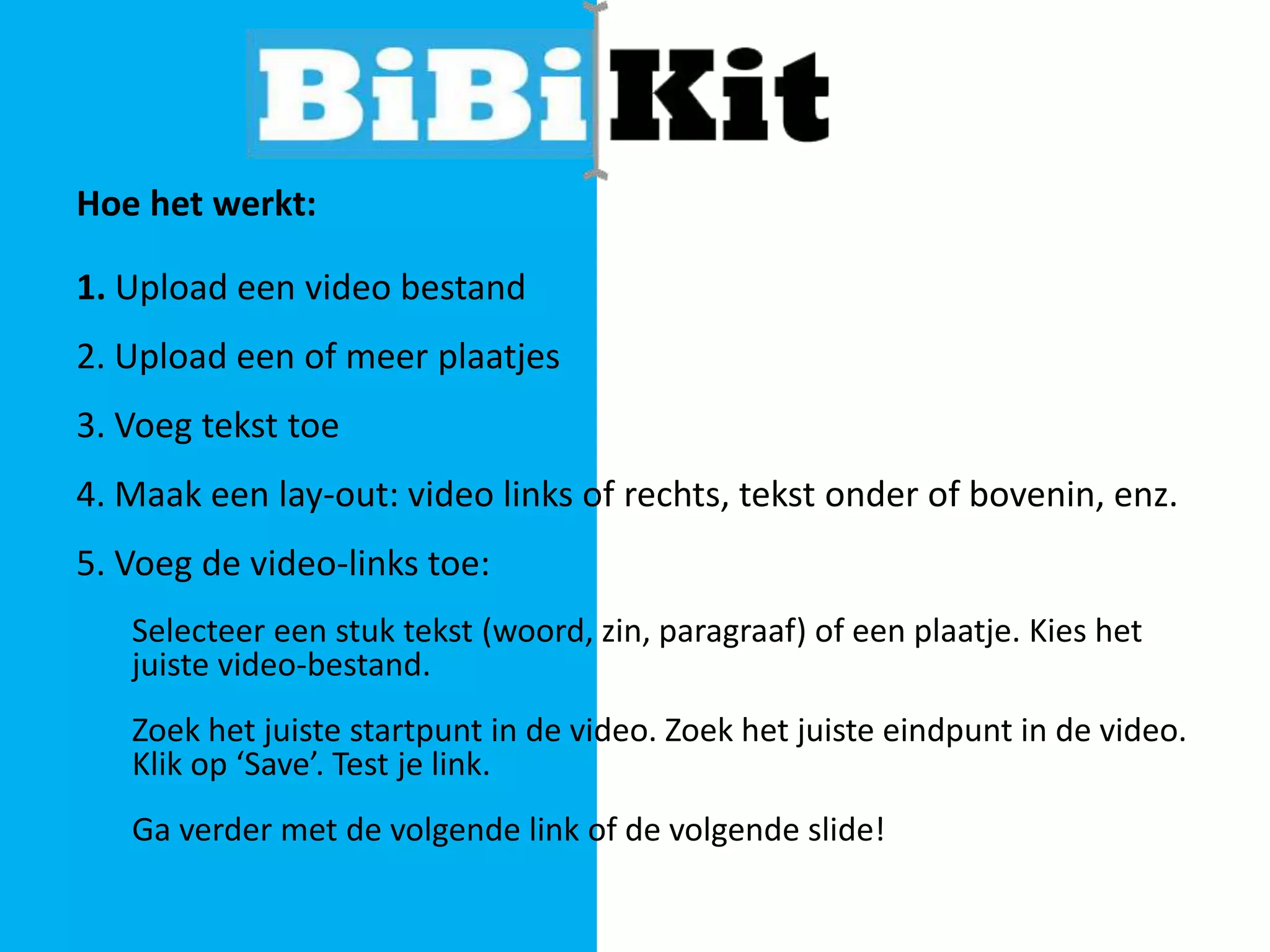 Hoe het werkt:

1. Upload een video bestand
2. Upload een of meer plaatjes
3. Voeg tekst toe
4. Maak een lay-out: video links of rechts, tekst onder of bovenin, enz.
5. Voeg de video-links toe:
Selecteer een stuk tekst (woord, zin, paragraaf) of een plaatje. Kies het
juiste video-bestand.

Zoek het juiste startpunt in de video. Zoek het juiste eindpunt in de video.
Klik op ‘Save’. Test je link.
Ga verder met de volgende link of de volgende slide!

 