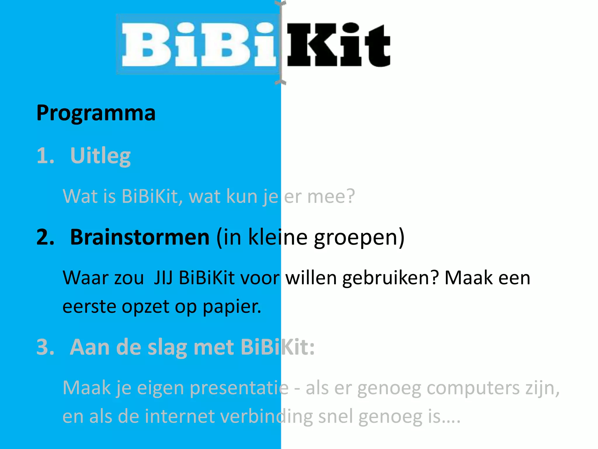 Programma

1. Uitleg
Wat is BiBiKit, wat kun je er mee?

2. Brainstormen (in kleine groepen)
Waar zou JIJ BiBiKit voor willen gebruiken? Maak een
eerste opzet op papier.

3. Aan de slag met BiBiKit:
Maak je eigen presentatie - als er genoeg computers zijn,
en als de internet verbinding snel genoeg is….

 