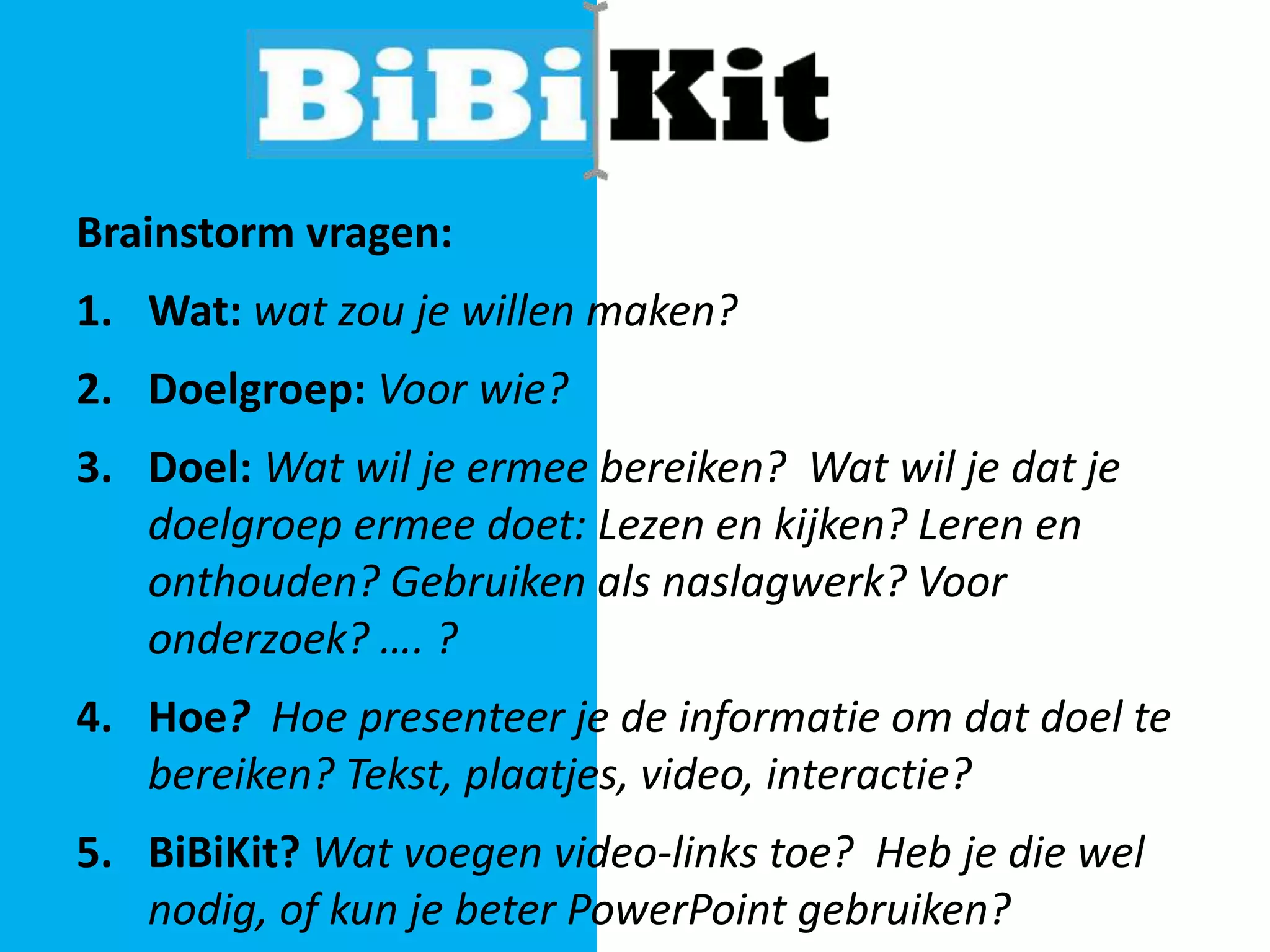Brainstorm vragen:

1. Wat: wat zou je willen maken?
2. Doelgroep: Voor wie?
3. Doel: Wat wil je ermee bereiken? Wat wil je dat je
doelgroep ermee doet: Lezen en kijken? Leren en
onthouden? Gebruiken als naslagwerk? Voor
onderzoek? …. ?
4. Hoe? Hoe presenteer je de informatie om dat doel te
bereiken? Tekst, plaatjes, video, interactie?
5. BiBiKit? Wat voegen video-links toe? Heb je die wel
nodig, of kun je beter PowerPoint gebruiken?

 