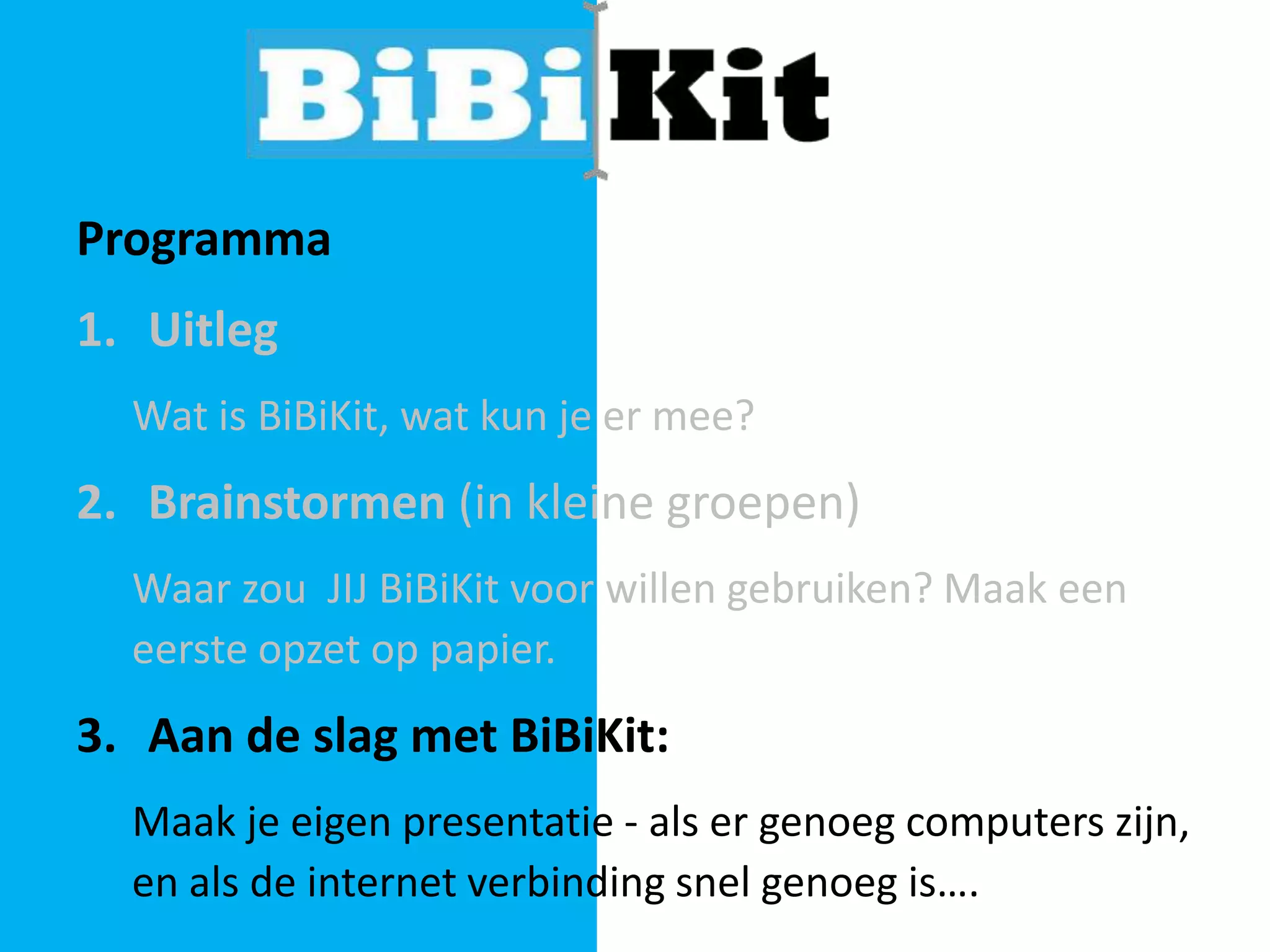 Programma

1. Uitleg
Wat is BiBiKit, wat kun je er mee?

2. Brainstormen (in kleine groepen)
Waar zou JIJ BiBiKit voor willen gebruiken? Maak een
eerste opzet op papier.

3. Aan de slag met BiBiKit:
Maak je eigen presentatie - als er genoeg computers zijn,
en als de internet verbinding snel genoeg is….

 