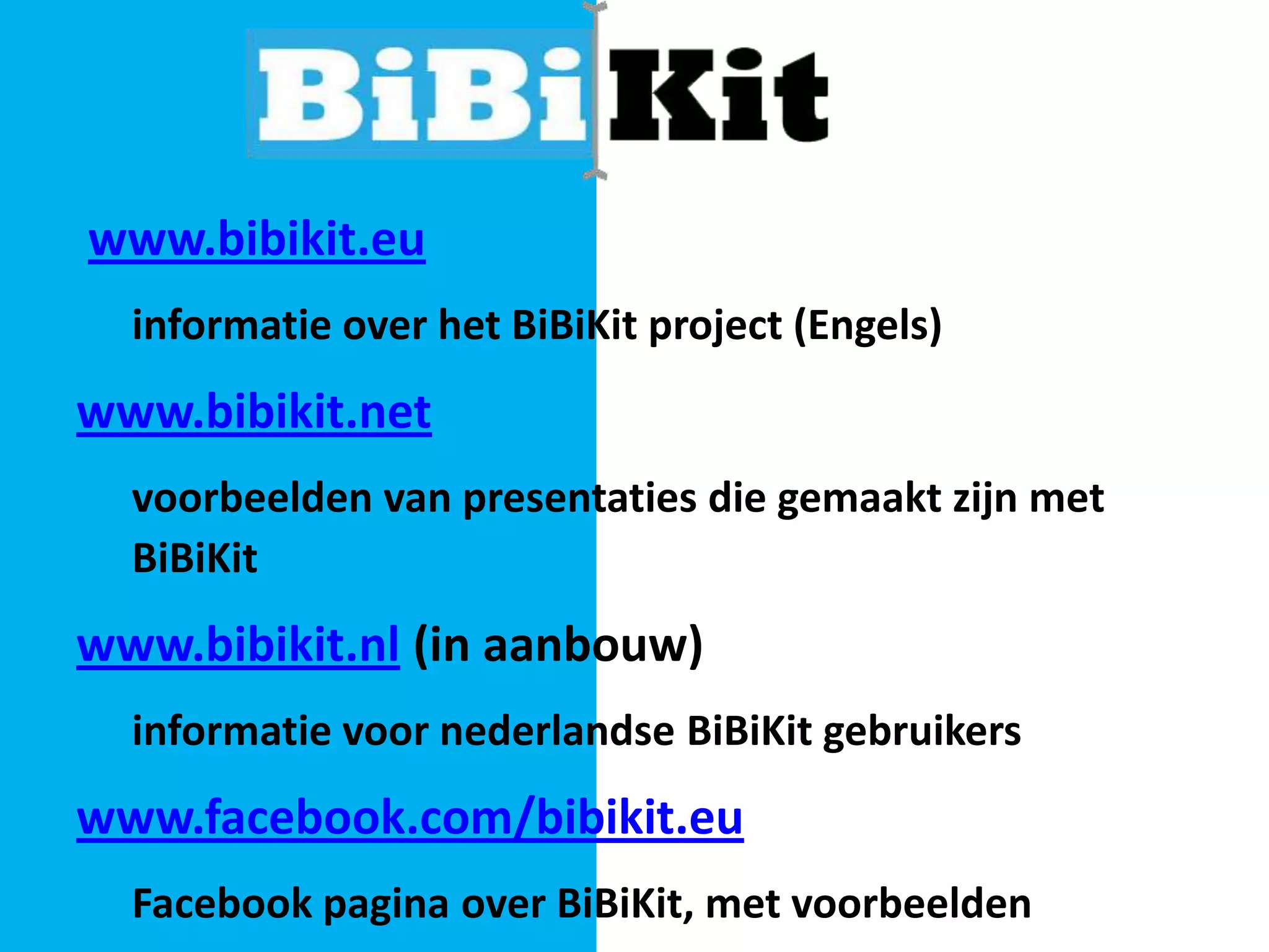 www.bibikit.eu
informatie over het BiBiKit project (Engels)

www.bibikit.net
voorbeelden van presentaties die gemaakt zijn met
BiBiKit

www.bibikit.nl (in aanbouw)
informatie voor nederlandse BiBiKit gebruikers

www.facebook.com/bibikit.eu
Facebook pagina over BiBiKit, met voorbeelden

 