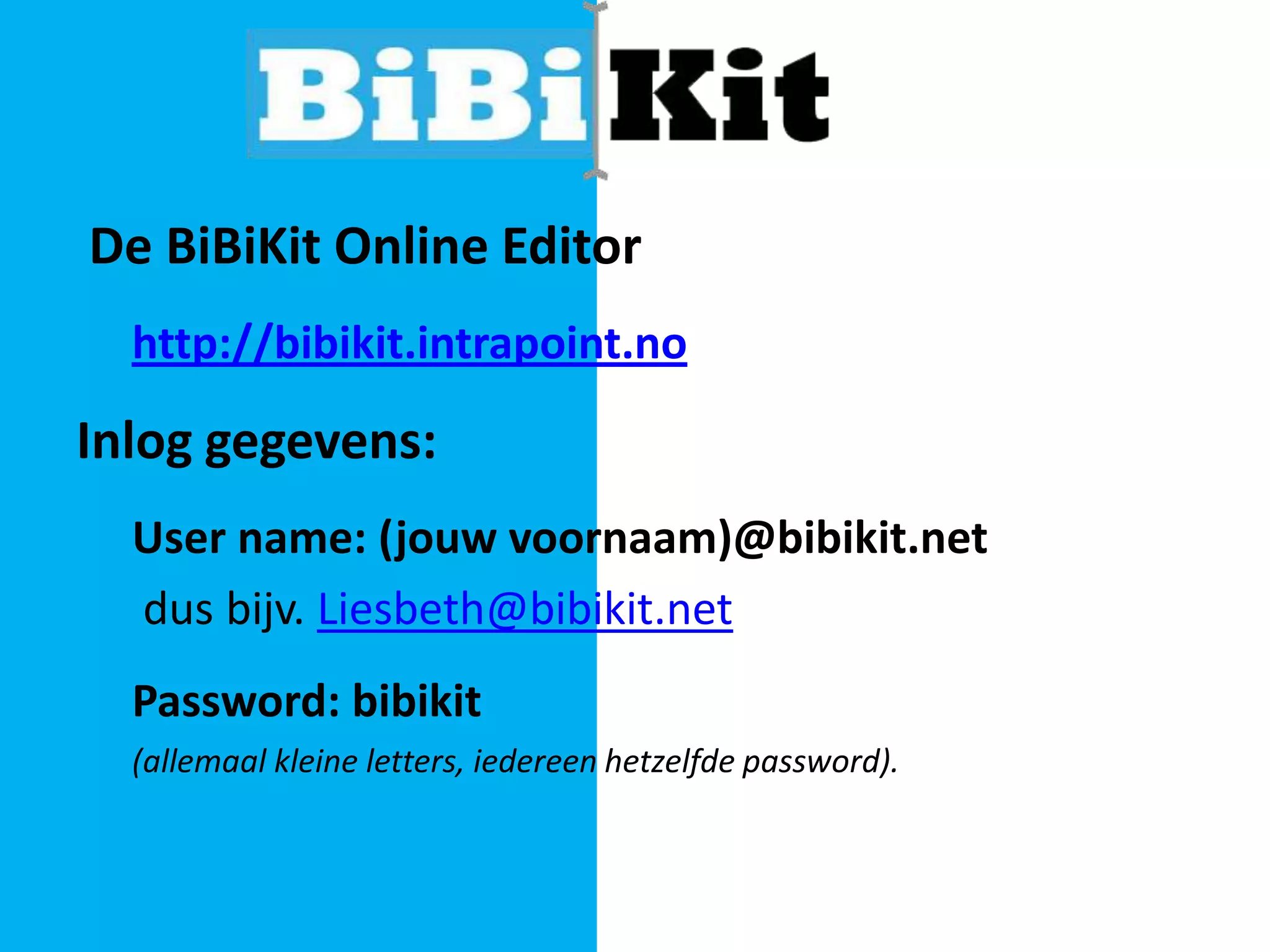 De BiBiKit Online Editor
http://bibikit.intrapoint.no

Inlog gegevens:
User name: (jouw voornaam)@bibikit.net
dus bijv. Liesbeth@bibikit.net
Password: bibikit
(allemaal kleine letters, iedereen hetzelfde password).

 