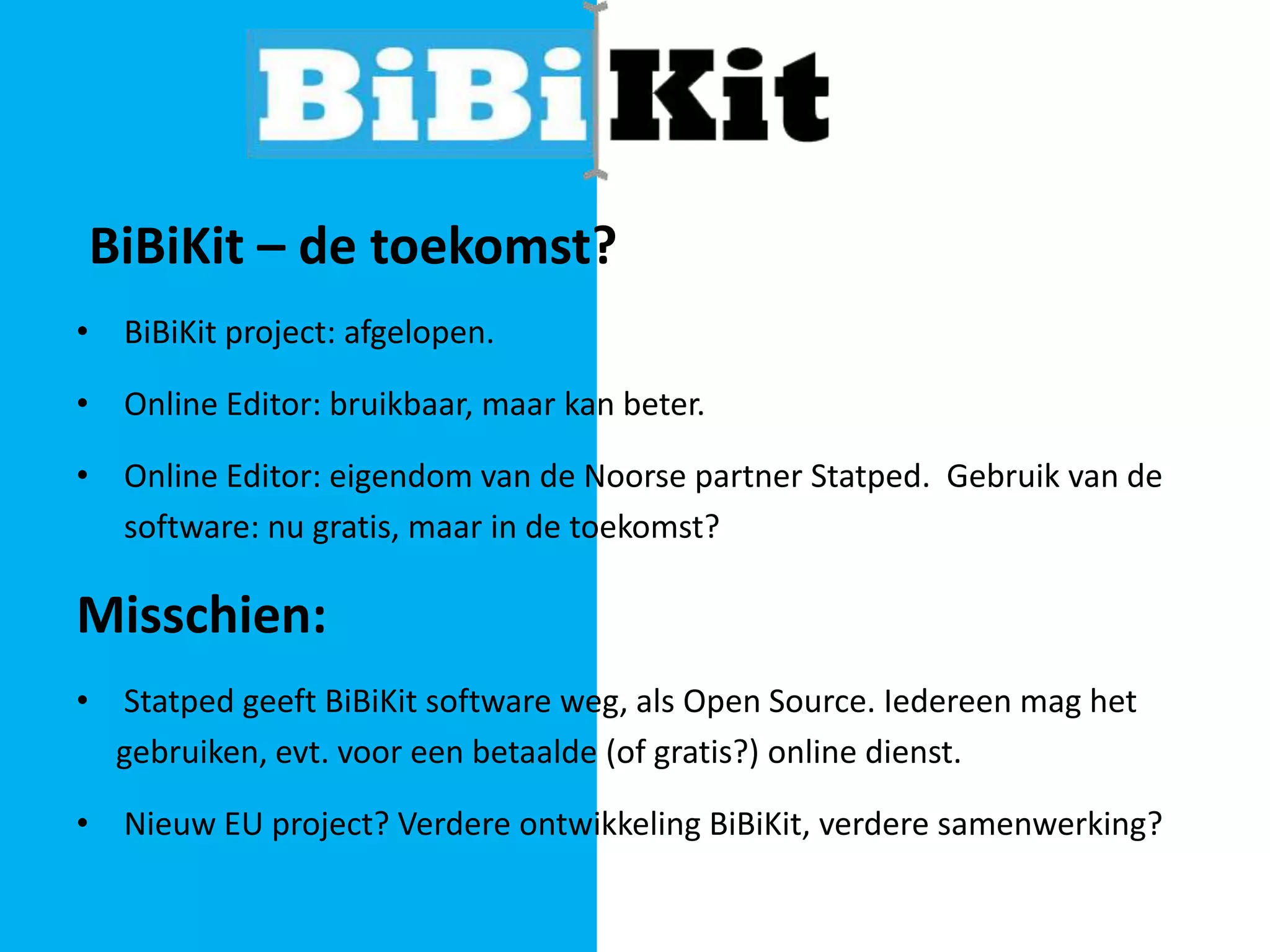 BiBiKit – de toekomst?
• BiBiKit project: afgelopen.
• Online Editor: bruikbaar, maar kan beter.
• Online Editor: eigendom van de Noorse partner Statped. Gebruik van de
software: nu gratis, maar in de toekomst?

Misschien:
• Statped geeft BiBiKit software weg, als Open Source. Iedereen mag het
gebruiken, evt. voor een betaalde (of gratis?) online dienst.
• Nieuw EU project? Verdere ontwikkeling BiBiKit, verdere samenwerking?

 