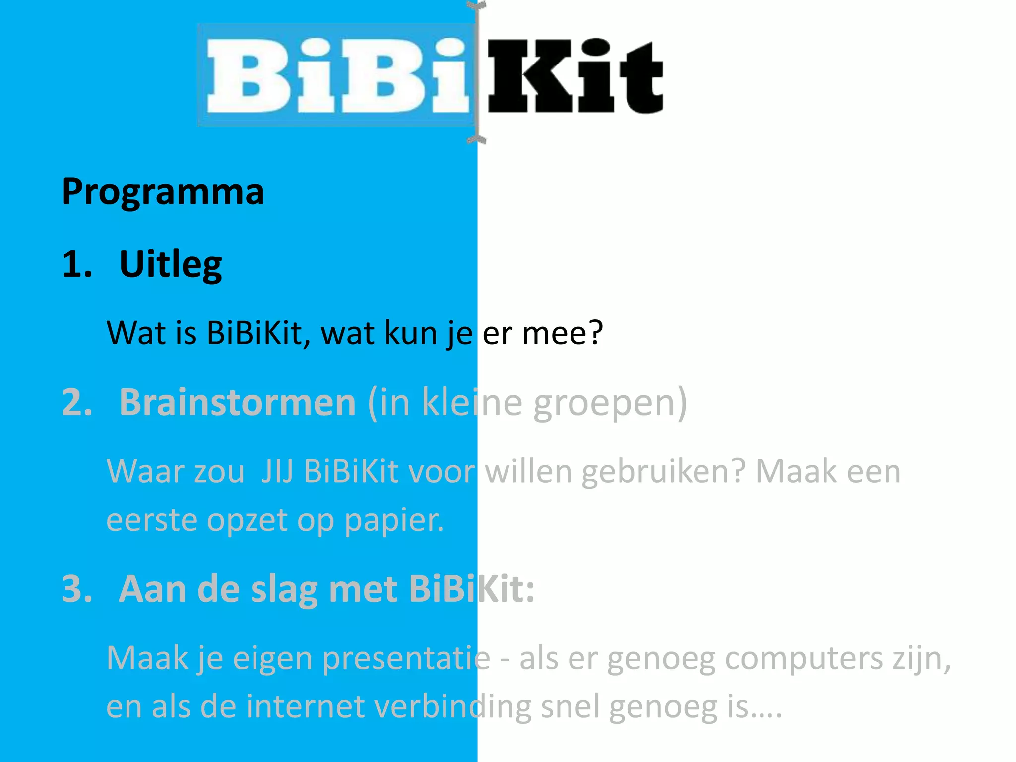Programma

1. Uitleg
Wat is BiBiKit, wat kun je er mee?

2. Brainstormen (in kleine groepen)
Waar zou JIJ BiBiKit voor willen gebruiken? Maak een
eerste opzet op papier.

3. Aan de slag met BiBiKit:
Maak je eigen presentatie - als er genoeg computers zijn,
en als de internet verbinding snel genoeg is….

 