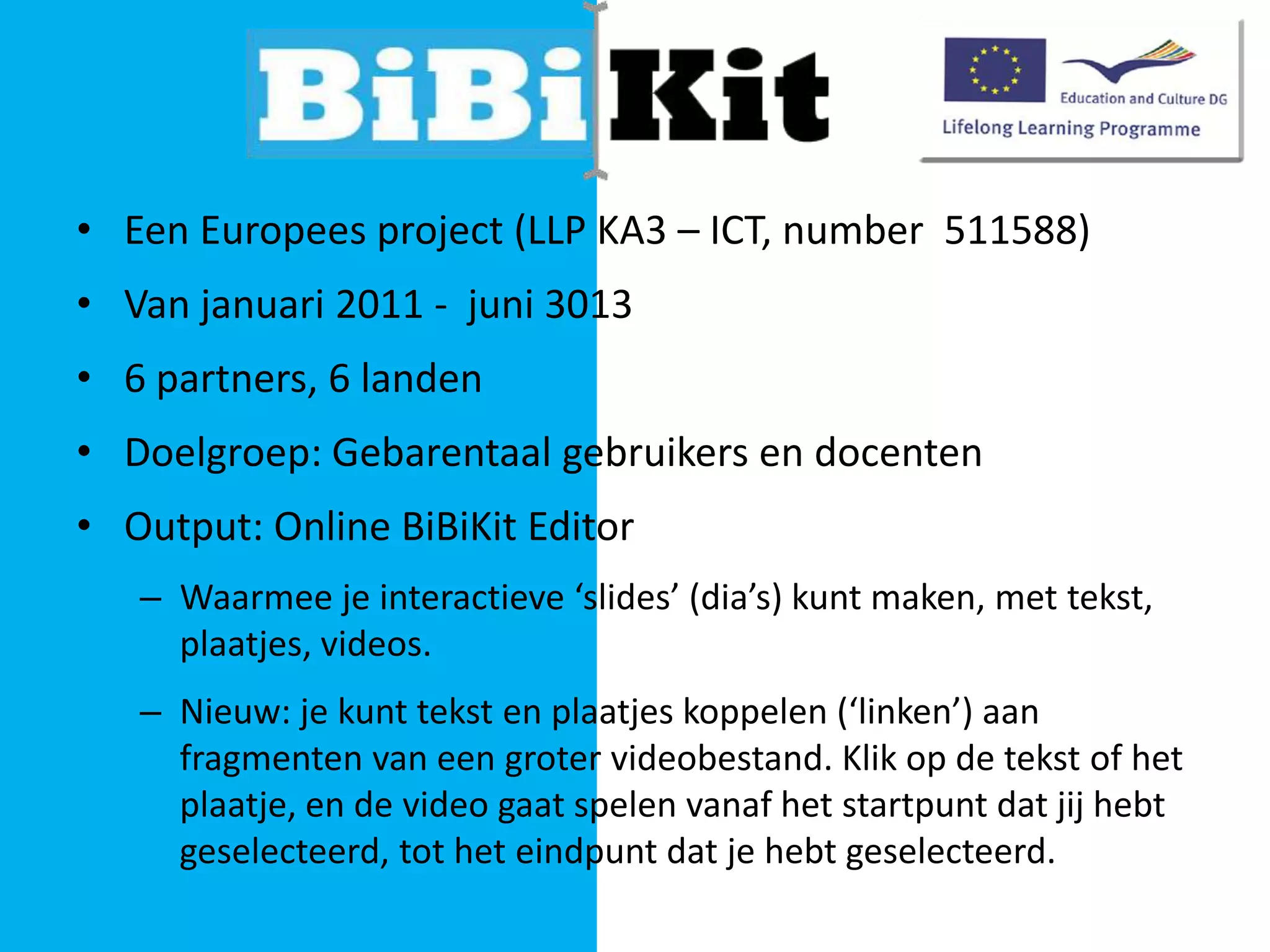 • Een Europees project (LLP KA3 – ICT, number 511588)
• Van januari 2011 - juni 3013
• 6 partners, 6 landen
• Doelgroep: Gebarentaal gebruikers en docenten

• Output: Online BiBiKit Editor
– Waarmee je interactieve ‘slides’ (dia’s) kunt maken, met tekst,
plaatjes, videos.
– Nieuw: je kunt tekst en plaatjes koppelen (‘linken’) aan
fragmenten van een groter videobestand. Klik op de tekst of het
plaatje, en de video gaat spelen vanaf het startpunt dat jij hebt
geselecteerd, tot het eindpunt dat je hebt geselecteerd.

 