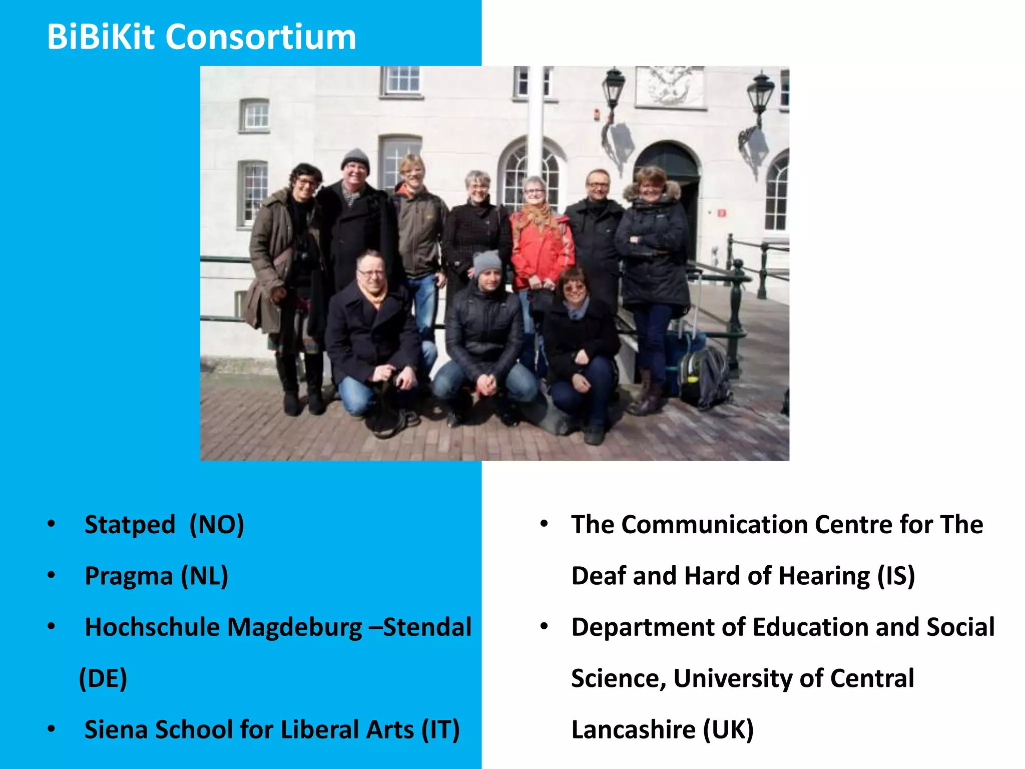 BiBiKit Consortium

• Statped (NO)
• Pragma (NL)
• Hochschule Magdeburg –Stendal
(DE)
• Siena School for Liberal Arts (IT)

• The Communication Centre for The
Deaf and Hard of Hearing (IS)
• Department of Education and Social
Science, University of Central
Lancashire (UK)

 