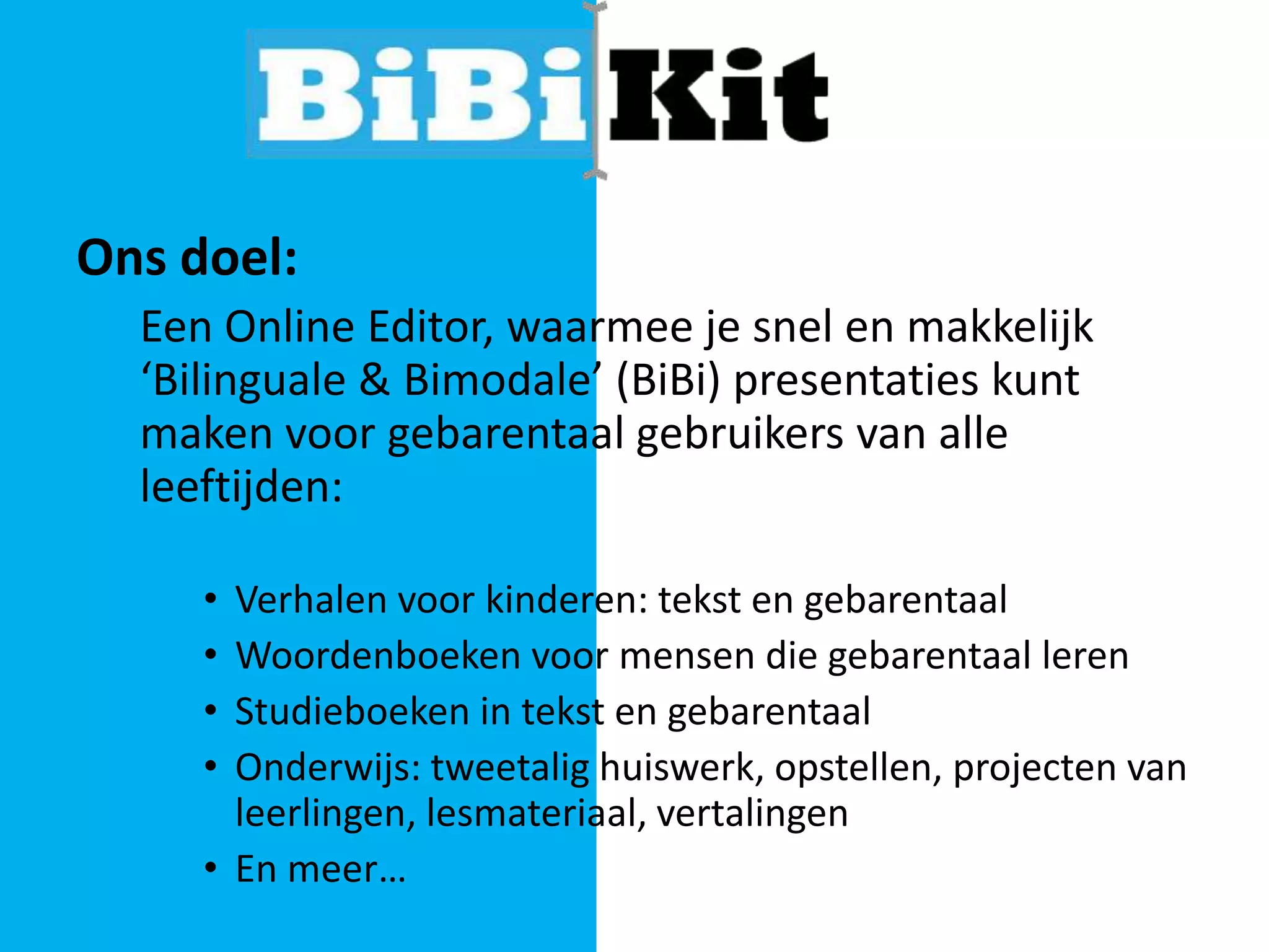Ons doel:
Een Online Editor, waarmee je snel en makkelijk
‘Bilinguale & Bimodale’ (BiBi) presentaties kunt
maken voor gebarentaal gebruikers van alle
leeftijden:
•
•
•
•

Verhalen voor kinderen: tekst en gebarentaal
Woordenboeken voor mensen die gebarentaal leren
Studieboeken in tekst en gebarentaal
Onderwijs: tweetalig huiswerk, opstellen, projecten van
leerlingen, lesmateriaal, vertalingen
• En meer…

 