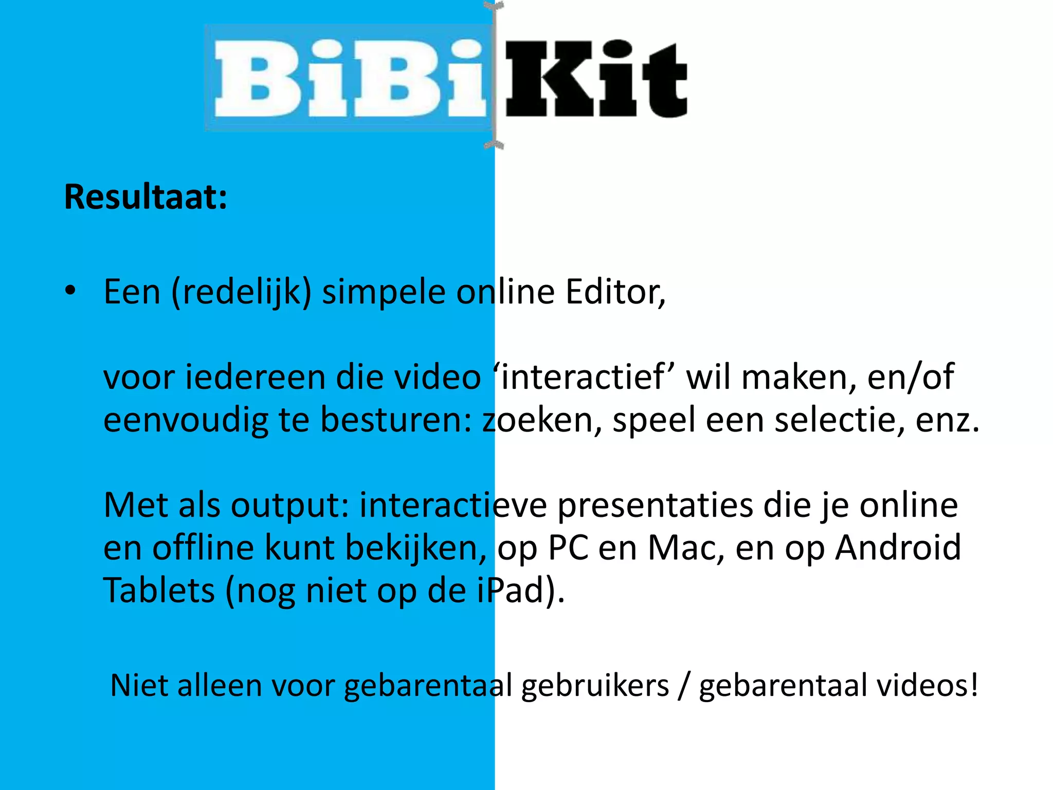 Resultaat:
• Een (redelijk) simpele online Editor,

voor iedereen die video ‘interactief’ wil maken, en/of
eenvoudig te besturen: zoeken, speel een selectie, enz.
Met als output: interactieve presentaties die je online
en offline kunt bekijken, op PC en Mac, en op Android
Tablets (nog niet op de iPad).
Niet alleen voor gebarentaal gebruikers / gebarentaal videos!

 