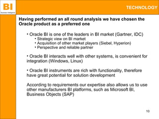 BI
Business Intelligence
                                                                                    TECHNOLOGY

                        Having performed an all round analysis we have chosen the
                        Oracle product as a preferred one

                           • Oracle BI is one of the leaders in BI market (Gartner, IDC)
                               • Strategic view on BI market
                               • Acquisition of other market players (Siebel, Hyperion)
                               • Perspective and reliable partner

                           • Oracle BI interacts well with other systems, is convenient for
                           integration (Windows, Linux)

                           • Oracle BI instruments are rich with functionality, therefore
                           have great potential for solution development

                           According to requirements our expertise also allows us to use
                           other manufacturers BI platforms, such as Microsoft BI,
                           Business Objects (SAP)


                                                                                            10
 