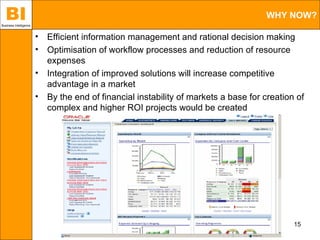 BI
Business Intelligence
                                                                                      WHY NOW?

                        •   Efficient information management and rational decision making
                        •   Optimisation of workflow processes and reduction of resource
                            expenses
                        •   Integration of improved solutions will increase competitive
                            advantage in a market
                        •   By the end of financial instability of markets a base for creation of
                            complex and higher ROI projects would be created




                                                                                              15
 