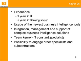 BI
Business Intelligence
                                                                 ABOUT US



                        • Experience:
                          – 9 years in IT
                          – 5 years in Banking sector
                        • Usage of the newest business intelligence tools
                        • Integration, management and support of
                          complex business intelligence solutions
                        • Team kernel - 3 constant specialists
                        • Possibility to engage other specialists and
                          subcontractors


                                                                     2
 