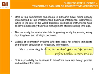 BI
Business Intelligence
                                                                BUSINESS INTELLIGENCE –
                                            TEMPORARY FASHION OR COMPETITIVE NECESSITY?



                        •   Most of big commercial companies in Lithuania have either already
                            implemented or still implementing business intelligence instruments.
                            While in the rest of the world business intelligence instruments have
                            become a necessary business management attribute a long time ago.

                        •   The necessity for up-to-date data is growing vastly for making every
                            day, long term and strategic decisions.

                        •   Excess of information systems and data does not ensure immediate
                            and efficient acquisition of necessary information.
                                We are drowning in data, but we don’t get any information
                                                                 prof. R. Bentkus, VMI prie LR FM

                        •   BI is a possibility for business to transform data into timely, precise
                            and reliable information.

                                                                                                  3
 