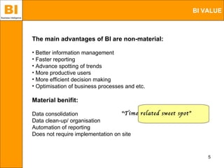 BI
Business Intelligence
                                                                                       BI VALUE



                        The main advantages of BI are non-material:

                        • Better information management
                        • Faster reporting
                        • Advance spotting of trends
                        • More productive users
                        • More efficient decision making
                        • Optimisation of business processes and etc.

                        Material benifit:

                        Data consolidation                 "Time related sweet spot”
                        Data clean-up/ organisation
                        Automation of reporting
                        Does not require implementation on site



                                                                                           5
 