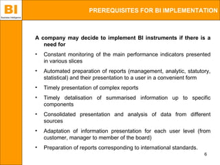 BI
Business Intelligence
                                              PREREQUISITES FOR BI IMPLEMENTATION



                        A company may decide to implement BI instruments if there is a
                           need for
                        •   Constant monitoring of the main performance indicators presented
                            in various slices
                        •   Automated preparation of reports (management, analytic, statutory,
                            statistical) and their presentation to a user in a convenient form
                        •   Timely presentation of complex reports
                        •   Timely detalisation of summarised information up to specific
                            components
                        •   Consolidated presentation and analysis of data from different
                            sources
                        •   Adaptation of information presentation for each user level (from
                            customer, manager to member of the board)
                        •   Preparation of reports corresponding to international standards.
                                                                                               6
 