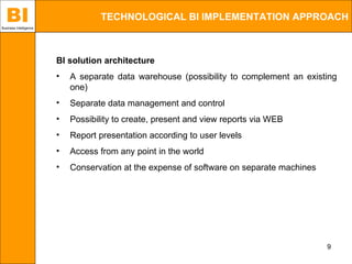 BI
Business Intelligence
                                   TECHNOLOGICAL BI IMPLEMENTATION APPROACH



                        BI solution architecture
                        •   A separate data warehouse (possibility to complement an existing
                            one)
                        •   Separate data management and control
                        •   Possibility to create, present and view reports via WEB
                        •   Report presentation according to user levels
                        •   Access from any point in the world
                        •   Conservation at the expense of software on separate machines




                                                                                           9
 