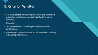 Click to edit Master title style
11
B. Criterion Validity:
• It is the extent to which people’s scores are correlated
with other variables or criteria that reflect the same
construct
• Example:
• An IQ test should correlate positively with school
performance.
• An occupational aptitude test should correlate positively
with work performance.
11
 