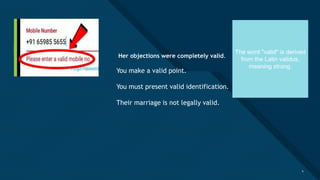 Click to edit Master title style
4
“ Her objections were completely valid.
You make a valid point.
You must present valid identification.
Their marriage is not legally valid.
4
The word "valid" is derived
from the Latin validus,
meaning strong.
 
