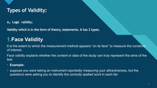 Click to edit Master title style
9
Types of Validity:
A. Logic validity:
Validity which is in the form of theory, statements. It has 2 types.
1.Face Validity:
It is the extent to which the measurement method appears “on its face” to measure the construct
of interest.
Face validity explains whether the content or data of the study can truly represent the aims of the
test.
• Example:
• suppose you were taking an instrument reportedly measuring your attractiveness, but the
questions were asking you to identify the correctly spelled word in each list
9
 