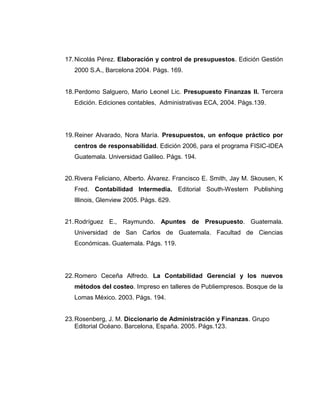 17.Nicolás Pérez. Elaboración y control de presupuestos. Edición Gestión
2000 S.A., Barcelona 2004. Págs. 169.
18.Perdomo Salguero, Mario Leonel Lic. Presupuesto Finanzas II. Tercera
Edición. Ediciones contables, Administrativas ECA, 2004. Págs.139.
19.Reiner Alvarado, Nora María. Presupuestos, un enfoque práctico por
centros de responsabilidad. Edición 2006, para el programa FISIC-IDEA
Guatemala. Universidad Galileo. Págs. 194.
20.Rivera Feliciano, Alberto. Álvarez. Francisco E. Smith, Jay M. Skousen, K
Fred. Contabilidad Intermedia. Editorial South-Western Publishing
Illinois, Glenview 2005. Págs. 629.
21.Rodríguez E., Raymundo. Apuntes de Presupuesto. Guatemala.
Universidad de San Carlos de Guatemala. Facultad de Ciencias
Económicas. Guatemala. Págs. 119.
22.Romero Ceceña Alfredo. La Contabilidad Gerencial y los nuevos
métodos del costeo. Impreso en talleres de Publiempresos. Bosque de la
Lomas México. 2003. Págs. 194.
23.Rosenberg, J. M. Diccionario de Administración y Finanzas. Grupo
Editorial Océano. Barcelona, España. 2005. Págs.123.
 