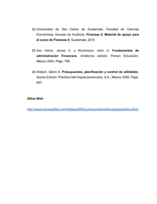 24.Universidad de San Carlos de Guatemala, Facultad de Ciencias
Económicas, Escuela de Auditoria, Finanzas II, Material de apoyo para
el curso de Finanzas II, Guatemala, 2010
25.Van Horne, James C, y Wachowicz, John Jr. Fundamentos de
administración Financiera. Undécima edición. Person Educación,
México 2004. Págs. 768.
26.Welsch, Glenn A. Presupuestos, planificación y control de utilidades.
Quinta Edición. Prentice Hall Hispanoamericana, S.A., México 2006. Págs.
697.
Sitios Web
http://www.monografias.com/trabajos89/los-presupuestos/los-presupuestos.shtml
 
