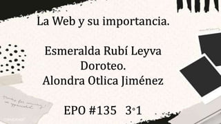 La Web y su importancia.
Esmeralda Rubí Leyva
Doroteo.
Alondra Otlica Jiménez
EPO #135 3°1
 