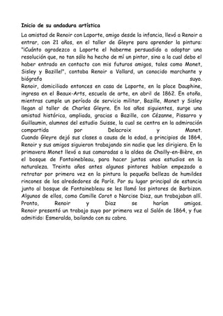 Inicio de su andadura artística
La amistad de Renoir con Laporte, amigo desde la infancia, llevó a Renoir a
entrar, con 21 años, en el taller de Gleyre para aprender la pintura:
"¡Cuánto agradezco a Laporte el haberme persuadido a adoptar una
resolución que, no tan sólo ha hecho de mí un pintor, sino a la cual debo el
haber entrado en contacto con mis futuros amigos, tales como Monet,
Sisley y Bazille!", contaba Renoir a Vollard, un conocido marchante y
biógrafo                                                               suyo.
Renoir, domiciliado entonces en casa de Laporte, en la place Dauphine,
ingresa en el Beaux-Arts, escuela de arte, en abril de 1862. En otoño,
mientras cumple un período de servicio militar, Bazille, Monet y Sisley
llegan al taller de Charles Gleyre. En los años siguientes, surge una
amistad histórica, ampliada, gracias a Bazille, con Cézanne, Pissarro y
Guillaumin, alumnos del estudio Suisse, la cual se centra en la admiración
compartida            por           Delacroix            y           Manet.
Cuando Gleyre dejó sus clases a causa de la edad, a principios de 1864,
Renoir y sus amigos siguieron trabajando sin nadie que les dirigiera. En la
primavera Monet llevó a sus camaradas a la aldea de Chailly-en-Bière, en
el bosque de Fontainebleau, para hacer juntos unos estudios en la
naturaleza. Treinta años antes algunos pintores habían empezado a
retratar por primera vez en la pintura la pequeña belleza de humildes
rincones de los alrededores de París. Por su lugar principal de estancia
junto al bosque de Fontainebleau se les llamó los pintores de Barbizon.
Algunos de ellos, como Camille Corot o Narcise Diaz, aun trabajaban allí.
Pronto,        Renoir      y       Diaz       se       harían        amigos.
Renoir presentó un trabajo suyo por primera vez al Salón de 1864, y fue
admitido: Esmeralda, bailando con su cabra.
 
