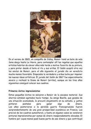 En el verano de 1865, en compañía de Sisley, Renoir tomó un bote de vela
Sena abajo hasta Le Havre, para contemplar allí las regatas que aquellos
artistas habrían de elevar años más tarde a motivo favorito de su pintura,
y para pintar desde el bote el río y sus orillas. El Salón aceptó otra vez
los envíos de Renoir, pero el año siguiente el jurado dio un veredicto
mucho menos favorable. Empezaba la verdadera y ardua lucha por imponer
las nuevas ideas artísticas. El jurado del Salón de 1867 fue especialmente
severo y rechazó la Diana de Renoir (arriba), aunque en los tres años
siguientes consiguió colocar sus cuadros.


Primeros éxitos impresionistas
Estos pequeños éxitos no salvaron a Renoir de la escasez material. Sus
ahorros estaban agotados hacía tiempo. Su amigo Bazille, que gozaba de
una situación acomodada, le procuró alojamiento en su estudio, y juntos
pintaron      postales      para     ganar       algo     de      dinero.
Los años posteriores a la perdida guerra francoprusiana fueron
sorprendentemente de una gran prosperidad económica en Francia. Los
precios de los cuadros aumentaron, y hasta en algunos casos se vendieron
pinturas impresionistas por sumas de dinero inesperadamente elevadas. El
hombre por cuyas manos pasó buena parte de ese dinero y que contribuyó
 