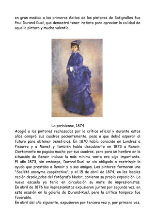 en gran medida a los primeros éxitos de los pintores de Batignolles fue
Paul Durand-Ruel, que demostró tener instinto para apreciar la calidad de
aquella pintura y mucha valentía.




                       La parisienne, 1874
Acogió a los pintores rechazados por la crítica oficial y durante estos
años compró sus cuadros pacientemente, pese a que debió esperar al
futuro para obtener beneficios. En 1870 había conocido en Londres a
Pissarro y a Monet y también había descubierto en 1873 a Renoir.
Ciertamente no pagaba mucho por sus cuadros, pero para un hombre en la
situación de Renoir incluso la más mínima venta era algo importante.
El año 1873, sin embargo, Durand-Ruel se vio obligado a restringir la
ayuda que prestaba a Renoir y a sus amigos. Los pintores formaron una
"Société anonyme coopérative", y el 15 de abril de 1874, en los locales
recién desalojados del fotógrafo Nadar, abrieron su propia exposición. La
nueva escuela ya tenía en circulación su mote de impresionistas.
En abril de 1876 los impresionistas expusieron juntos por segunda vez, en
esta ocasión en la galería de Durand-Ruel, pero la crítica tampoco fue
favorable.
En abril del año siguiente, expusieron por tercera vez y, por primera vez,
 