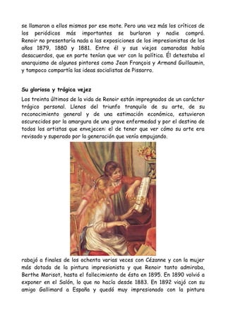 se llamaron a ellos mismos por ese mote. Pero una vez más los críticos de
los periódicos más importantes se burlaron y nadie compró.
Renoir no presentaría nada a las exposiciones de los impresionistas de los
años 1879, 1880 y 1881. Entre él y sus viejos camaradas había
desacuerdos, que en parte tenían que ver con la política. Él detestaba el
anarquismo de algunos pintores como Jean François y Armand Guillaumin,
y tampoco compartía las ideas socialistas de Pissarro.


Su gloriosa y trágica vejez
Los treinta últimos de la vida de Renoir están impregnados de un carácter
trágico personal. Llenos del triunfo tranquilo de su arte, de su
reconocimiento general y de una estimación económica, estuvieron
oscurecidos por la amargura de una grave enfermedad y por el destino de
todos los artistas que envejecen: el de tener que ver cómo su arte era
revisado y superado por la generación que venía empujando.




rabajó a finales de los ochenta varias veces con Cézanne y con la mujer
más dotada de la pintura impresionista y que Renoir tanto admiraba,
Berthe Morisot, hasta el fallecimiento de ésta en 1895. En 1890 volvió a
exponer en el Salón, lo que no hacía desde 1883. En 1892 viajó con su
amigo Gallimard a España y quedó muy impresionado con la pintura
 
