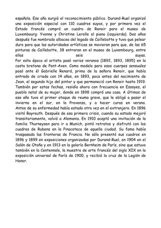 española. Ese año surgió el reconocimiento público. Durand-Ruel organizó
una exposición especial con 110 cuadros suyos, y por primera vez el
Estado francés compró un cuadro de Renoir para el museo de
Luxembourg: Yvonne y Christine Lerolle al piano (izquierda). Dos años
después fue nombrado albacea del legado de Caillebotte y tuvo que pelear
duro para que las autoridades artísticas se movieran para que, de las 65
pinturas de Caillebotte, 38 entraran en el museo de Luxembourg, entre
ellas                             seis                              suyas.
Por esta época el artista pasó varios veranos (1892, 1893, 1895) en la
costa bretona de Pont-Aven. Como modelo para esos cuerpos sensuales
posó ante él Gabrielle Renard, prima de la señora Renoir, que había
entrado de criada con 14 años, en 1893, poco antes del nacimiento de
Jean, el segundo hijo del pintor y que permaneció con Renoir hasta 1919.
También por estas fechas, residía ahora con frecuencia en Essoyes, el
pueblo natal de su mujer, donde en 1898 compró una casa. A últimos de
ese año tuvo el primer ataque de reuma grave, que le obligó a pasar el
invierno en el sur, en la Provenza, y a hacer curas en verano.
Antes de su enfermedad había estado otra vez en el extranjero. En 1896
visitó Bayreuth. Después de esa primera crisis, cuando su estado mejoró
transitoriamente, volvió a Alemania. En 1910 aceptó una invitación de la
familia Thurneysen para ir a Munich, pintó retratos y disfrutó con los
cuadros de Rubens en la Pinacoteca de aquella ciudad. Su fama había
traspasado las fronteras de Francia. No sólo presentó sus cuadros en
1896 y 1899 en exposiciones organizadas por Durand-Ruel, en 1904 en el
Salón de Otoño y en 1913 en la galería Bernheim de París, sino que estuvo
también en la Centennale, la muestra de arte francés del siglo XIX en la
exposición universal de París de 1900, y recibió la cruz de la Legión de
Honor.
 