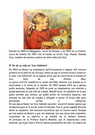 Residió en 1899 en Magagnosc, cerca de Grasse, y en 1902 en Le Cannet,
cerca de Cannes. En 1901 vino al mundo su tercer hija, Claude, llamada
Coco, modelo de muchos cuadros de estos años (arriba).


El fin de su vida en "Les Collettes"
En 1903 los Renoir se trasladaron definitivamente a Cagnes. Allí vivieron
primero en el edificio de correos, antes de que el artista hiciera construir
la casa "Les Collettes" en un espeso olivar que se convirtió en el estudio al
aire          libre          de          sus          últimos          años.
La grave artritis reumática le causó terribles dolores. Los huesos se le
encorvaban y la carne se le secaba. En 1907 pesaba 48,5 kg y apenas
podía sentarse. Después de 1910 no pudo ya desplazarse con muletas y
quedó postrado en una silla de ruedas. Mandó hacer un caballete en el que
podía enrollar sus lienzos; así podía pintar en formatos mayores, aun
sentado en una silla de ruedas y obligado a mover el brazo sólo para
pinceladas                 cortas                y                 enérgicas.
En esa época Renoir se hizo también escultor: encontró manos ajenas que
moldearan para él la arcilla como él indicaba. Fue el joven español Ricardo
Guinó un ayudante. Así nacieron esculturas que no fueron nunca tocadas
por las manos de Renoir y que, sin embargo, son sus obras más originales,
creaciones de su espíritu y su modelo de la belleza humana.
Al principio de la Primera Guerra Mundial, que él despreciaba como
absurda, sus hijos Jean y Pierre fueron gravemente heridos. Su madre los
 