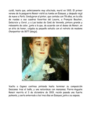 cuidó, hasta que, anímicamente muy afectada, murió en 1915. El primer
verano de la posguerra Renoir visitó su tumba en Essoyes, y después viajó
de nuevo a París. Condujeron al pintor, que contaba con 78 años, en la silla
de ruedas a sus cuadros favoritos del Louvre, a François Boucher,
Delacroix y Corot, y a Las bodas de Caná de Veronés, pintura grande y
rebosante de color, junto a la que, de acuerdo con el deseo de Renoir, en
un sitio de honor, colgaba su pequeño estudio con el retrato de madame
Charpentier de 1877 (abajo).




Vuelto a Cagnes continuo pintando hasta terminar su composición
Descanso tras el baño, y una naturaleza con manzanas. Pierre-Auguste
Renoir moriría el 3 de diciembre de 1919, recién pasada una fuerte
pulmonía, y sería enterrado a los tres días en Essoyes junto a su esposa.
 