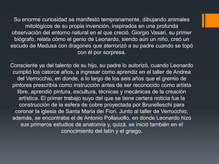 Su enorme curiosidad se manifestó tempranamente, dibujando animales
mitológicos de su propia invención, inspirados en una profunda
observación del entorno natural en el que creció. Giorgio Vasari, su primer
biógrafo, relata cómo el genio de Leonardo, siendo aún un niño, creó un
escudo de Medusa con dragones que aterrorizó a su padre cuando se topó
con él por sorpresa.
Consciente ya del talento de su hijo, su padre lo autorizó, cuando Leonardo
cumplió los catorce años, a ingresar como aprendiz en el taller de Andrea
del Verrocchio, en donde, a lo largo de los seis años que el gremio de
pintores prescribía como instrucción antes de ser reconocido como artista
libre, aprendió pintura, escultura, técnicas y mecánicas de la creación
artística. El primer trabajo suyo del que se tiene certera noticia fue la
construcción de la esfera de cobre proyectada por Brunelleschi para
coronar la iglesia de Santa Maria dei Fiori. Junto al taller de Verrocchio,
además, se encontraba el de Antonio Pollaiuollo, en donde Leonardo hizo
sus primeros estudios de anatomía y, quizá, se inició también en el
conocimiento del latín y el griego.

 