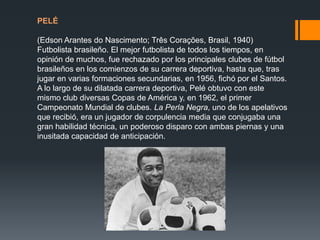 PELÉ
(Edson Arantes do Nascimento; Três Corações, Brasil, 1940)
Futbolista brasileño. El mejor futbolista de todos los tiempos, en
opinión de muchos, fue rechazado por los principales clubes de fútbol
brasileños en los comienzos de su carrera deportiva, hasta que, tras
jugar en varias formaciones secundarias, en 1956, fichó por el Santos.
A lo largo de su dilatada carrera deportiva, Pelé obtuvo con este
mismo club diversas Copas de América y, en 1962, el primer
Campeonato Mundial de clubes. La Perla Negra, uno de los apelativos
que recibió, era un jugador de corpulencia media que conjugaba una
gran habilidad técnica, un poderoso disparo con ambas piernas y una
inusitada capacidad de anticipación.

 