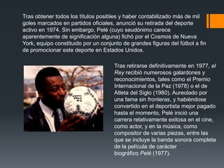 Tras obtener todos los títulos posibles y haber contabilizado más de mil
goles marcados en partidos oficiales, anunció su retirada del deporte
activo en 1974. Sin embargo, Pelé (cuyo seudónimo carece
aparentemente de significación alguna) fichó por el Cosmos de Nueva
York, equipo constituido por un conjunto de grandes figuras del fútbol a fin
de promocionar este deporte en Estados Unidos.

Tras retirarse definitivamente en 1977, el
Rey recibió numerosos galardones y
reconocimientos, tales como el Premio
Internacional de la Paz (1978) o el de
Atleta del Siglo (1980). Aureolado por
una fama sin fronteras, y habiéndose
convertido en el deportista mejor pagado
hasta el momento, Pelé inició una
carrera relativamente exitosa en el cine,
como actor, y en la música, como
compositor de varias piezas, entre las
que se incluye la banda sonora completa
de la película de carácter
biográfico Pelé (1977).

 