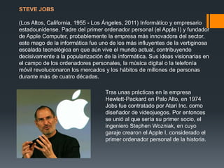 STEVE JOBS

(Los Altos, California, 1955 - Los Ángeles, 2011) Informático y empresario
estadounidense. Padre del primer ordenador personal (el Apple I) y fundador
de Apple Computer, probablemente la empresa más innovadora del sector,
este mago de la informática fue uno de los más influyentes de la vertiginosa
escalada tecnológica en que aún vive el mundo actual, contribuyendo
decisivamente a la popularización de la informática. Sus ideas visionarias en
el campo de los ordenadores personales, la música digital o la telefonía
móvil revolucionaron los mercados y los hábitos de millones de personas
durante más de cuatro décadas.
Tras unas prácticas en la empresa
Hewlett-Packard en Palo Alto, en 1974
Jobs fue contratado por Atari Inc. como
diseñador de videojuegos. Por entonces
se unió al que sería su primer socio, el
ingeniero Stephen Wozniak, en cuyo
garaje crearon el Apple I, considerado el
primer ordenador personal de la historia.

 