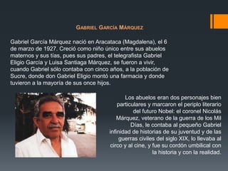 GABRIEL GARCÍA MÁRQUEZ
Gabriel García Márquez nació en Aracataca (Magdalena), el 6
de marzo de 1927. Creció como niño único entre sus abuelos
maternos y sus tías, pues sus padres, el telegrafista Gabriel
Eligio García y Luisa Santiaga Márquez, se fueron a vivir,
cuando Gabriel sólo contaba con cinco años, a la población de
Sucre, donde don Gabriel Eligio montó una farmacia y donde
tuvieron a la mayoría de sus once hijos.

Los abuelos eran dos personajes bien
particulares y marcaron el periplo literario
del futuro Nobel: el coronel Nicolás
Márquez, veterano de la guerra de los Mil
Días, le contaba al pequeño Gabriel
infinidad de historias de su juventud y de las
guerras civiles del siglo XIX, lo llevaba al
circo y al cine, y fue su cordón umbilical con
la historia y con la realidad.

 