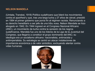 NELSON MANDELA

(Umtata, Transkei, 1918) Político sudafricano que lideró los movimientos
contra el apartheid y que, tras una larga lucha y 27 años de cárcel, presidió
en 1994 el primer gobierno que ponía fin al régimen racista. Renunciando a
su derecho hereditario a ser jefe de una tribu xosa, Nelson Mandela se hizo
abogado en 1942. En 1944 ingresó en el Congreso Nacional Africano
(ANC), un movimiento de lucha contra la opresión de los negros
sudafricanos. Mandela fue uno de los líderes de la Liga de la Juventud del
Congreso, que llegaría a constituir el grupo dominante del ANC; su
ideología era un socialismo africano: nacionalista, antirracista y
antiimperialista. Su estrategia se centró en atacar instalaciones de
importancia económica o de valor simbólico, excluyendo atentar contra
vidas humanas.

 