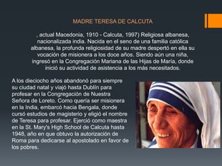 MADRE TERESA DE CALCUTA

, actual Macedonia, 1910 - Calcuta, 1997) Religiosa albanesa,
nacionalizada india. Nacida en el seno de una familia católica
albanesa, la profunda religiosidad de su madre despertó en ella su
vocación de misionera a los doce años. Siendo aún una niña,
ingresó en la Congregación Mariana de las Hijas de María, donde
inició su actividad de asistencia a los más necesitados.
A los dieciocho años abandonó para siempre
su ciudad natal y viajó hasta Dublín para
profesar en la Congregación de Nuestra
Señora de Loreto. Como quería ser misionera
en la India, embarcó hacia Bengala, donde
cursó estudios de magisterio y eligió el nombre
de Teresa para profesar. Ejerció como maestra
en la St. Mary's High School de Calcuta hasta
1948, año en que obtuvo la autorización de
Roma para dedicarse al apostolado en favor de
los pobres.

 