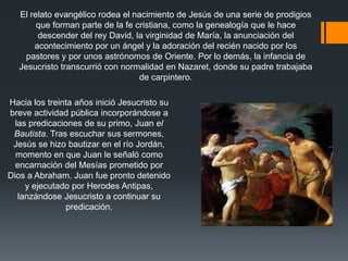 El relato evangélico rodea el nacimiento de Jesús de una serie de prodigios
que forman parte de la fe cristiana, como la genealogía que le hace
descender del rey David, la virginidad de María, la anunciación del
acontecimiento por un ángel y la adoración del recién nacido por los
pastores y por unos astrónomos de Oriente. Por lo demás, la infancia de
Jesucristo transcurrió con normalidad en Nazaret, donde su padre trabajaba
de carpintero.
Hacia los treinta años inició Jesucristo su
breve actividad pública incorporándose a
las predicaciones de su primo, Juan el
Bautista. Tras escuchar sus sermones,
Jesús se hizo bautizar en el río Jordán,
momento en que Juan le señaló como
encarnación del Mesías prometido por
Dios a Abraham. Juan fue pronto detenido
y ejecutado por Herodes Antipas,
lanzándose Jesucristo a continuar su
predicación.

 