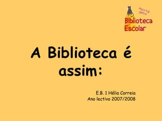 A Biblioteca é assim: E.B. 1 Hélia Correia Ano lectivo 2007/2008 