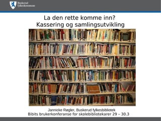 La den rette komme inn?
    Kassering og samlingsutvikling




           Jannicke Røgler, Buskerud fylkesbibliotek
Bibits brukerkonferanse for skolebibliotekarer 29 – 30.3
 